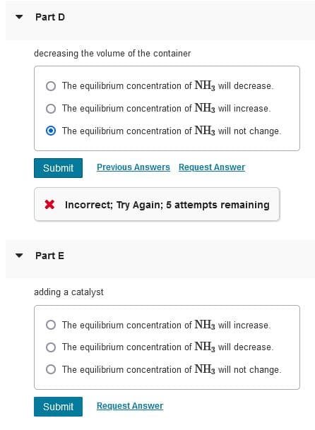 Part D
decreasing the volume of the container
The equilibrium concentration of NHz will decrease.
The equilibrium concentration of NH3 will increase.
The equilibrium concentration of NH3 will not change.
Submit
Previous Answers Request Answer
X Incorrect; Try Again; 5 attempts remaining
• Part E
adding a catalyst
The equilibrium concentration of NH, will increase.
The equilibrium concentration of NH, will decrease.
O The equilibrium concentration of NH3 will not change.
Submit
Request Answer
