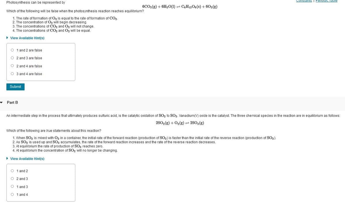 Photosynthesis can be represented by
Constants I Perlodic Tabie
6CO2(g) + 6H20(1) = C,H12O6 (s) + 602(g)
Which of the following will be false when the photosynthesis reaction reaches equilibrium?
1. The rate of formation of Oz is equal to the rate of formation of CO2
2. The concentration of Og will begin decreasing.
3. The concentrations of CO2 and O2 will not change.
4. The concentrations of CO2 and O2 will be equal.
• View Available Hint(s)
O 1 and 2 are false
O 2 and 3 are false
O 2 and 4 are false
O 3 and 4 are false
Submit
Part B
An intermediate step in the process that ultimately produces sulfuric acid, is the catalytic oxidation of SO, to SO3. Vanadium(V) oxide is the catalyst. The three chemical species in the reaction are in equilibrium as follows:
2S02(g) + O2(8) = 2S03(g)
Which of the following are true statements about this reaction?
1. When SO2 is mixed with O2 in a container, the initial rate of the forward reaction (production of SO3) is faster than the initial rate of the reverse reaction (production of SO2).
2. As SO2 is used up and S03 accumulates, the rate of the forward reaction increases and the rate of the reverse reaction decreases.
3. At equilibrium the rate of production of SO3 reaches zero.
4. At equilibrium the concentration of SO, will no longer be changing.
> View Available Hint(s)
O 1 and 2
O 2 and 3
O 1 and 3
O 1 and 4
