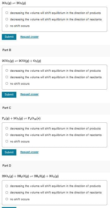 302(9) =
203(g)
O decreasing the volume will shift equilibrium in the direction of products
O decreasing the volume will shift equilibrium in the direction of reactants
no shift occurs
Submit
Request Answer
Part B
(6)o + (6)007 = (6)z007
decreasing the volume will shift equilibrium in the direction of products
decreasing the volume will shift equilibrium in the direction of reactants
no shift occurs
Reguest Answer
Submit
Part C
P.(g) + 50,(g) = P,010 (4)
O decreasing the volume will shift equilibrium in the direction of products
O decreasing the volume will shift
alibrium in the direction of reactants
no shift occurs
Submit
Reguest Answer
Part D
2s0,(9) + 2H,0(g) = 2H,S(g) + 30,(g)
O decreasing the volume will shift equilibrium in the direction of products
decreasing the volume will shift equilibrium in the direction of reactants
O no shift occurs
O O
