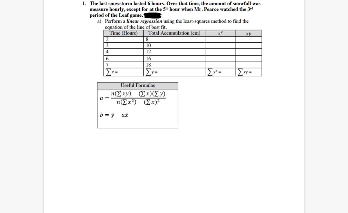 1. The last snowstorm lasted 6 hours. Over that time, the amount of snowfall was
measure hourly, except for at the 5th hour when Mr. Pearce watched the 3rd
period of the Leaf game.
a) Perform a linear regression using the least-squares method to find the
equation of the line of best fit.
Time (Hours)
Total Accumulation (cm)
x2
ху
8
3
10
4
12
6
16
18
Σ
xy
Useful Formulas
n(E xy) (Ex)(Ey)
a =
n(Ex2) (Ex)²
b = ỹ
ах
