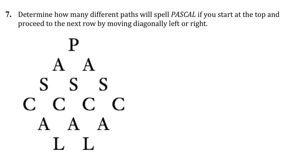 7. Determine how many different paths will spell PASCAL if you start at the top and
proceed to the next row by moving diagonally left or right.
P
A A
S S S
СССС
A A A
L L
