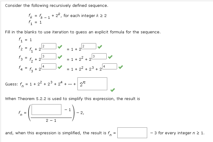 Consider the following recursively defined sequence.
+ 2*, for each integer k 2 2
- 1
= 1
Fill in the blanks to use iteration to guess an explicit formula for the sequence.
f1 = 1
2
= 1 + 2
3
f3
ち+2
= 1 + 22
+ 2
4
+ 2
4
= 1 + 22 + 23 + 2
=
Guess: 22 + 2° + 24 + ... + 27
f. = 1 +
When Theorem 5.2.2 is used to simplify this expression, the result is
- 1
- 2,
=
2 - 1
and, when this expression is simplified, the result is f,
- 3 for every integer n 21.
3.
+
