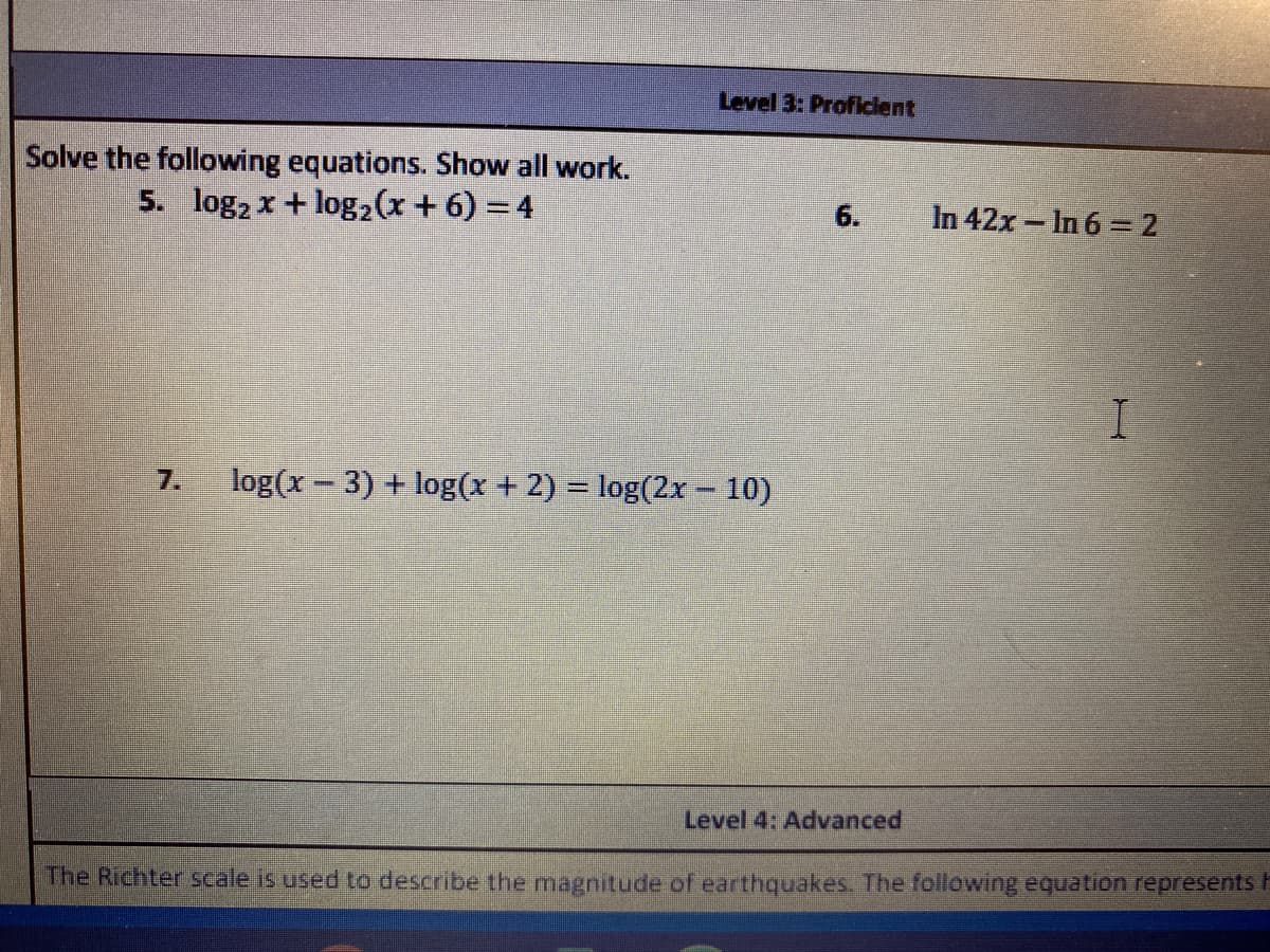 ## Level 3: Proficient

### Solve the following equations. Show all work.

**5.** \(\log_2 x + \log_2 (x + 6) = 4\)

**6.** \(\ln 42x - \ln 6 = 2\)

**7.** \(\log(x - 3) + \log(x + 2) = \log(2x - 10)\)


### Level 4: Advanced

*The Richter scale is used to describe the magnitude of earthquakes. The following equation represents the...*

(Note: The rest of this line is cut off in the provided image, so further context is not available.)