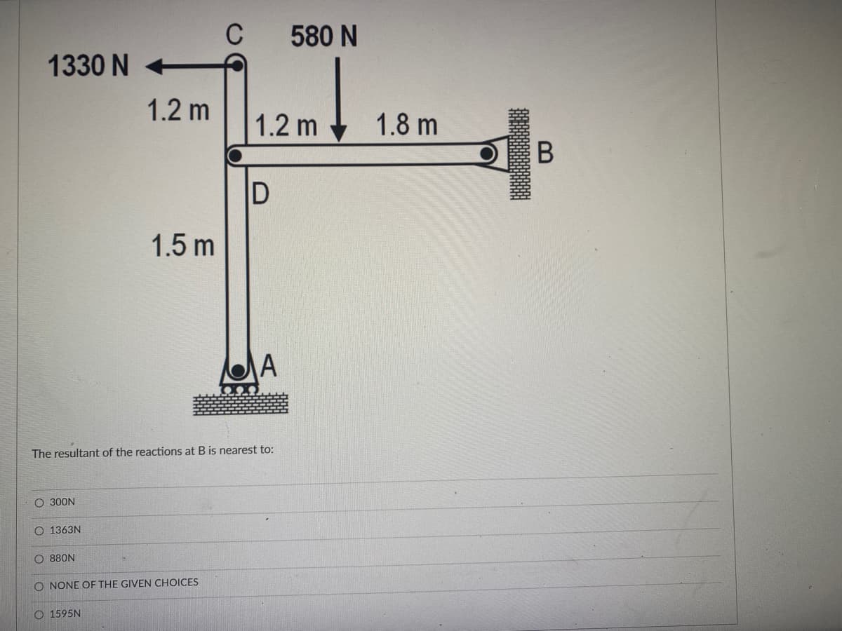 C
580 N
1330 N
1.2 m
1.2 m
1.8 m
В
1.5 m
A
The resultant of the reactions at B is nearest to:
O 300N
1363N
O 880N
O NONE OF THE GIVEN CHOICES
O 1595N
