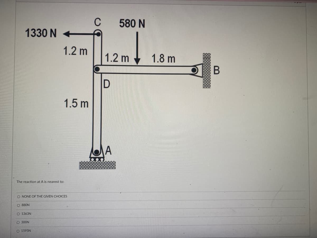 C
580 N
1330 N
1.2 m
1.2 m
1.8 m
B
1.5 m
The reaction at A is nearest to:
O NONE OF THE GIVEN CHOICES
O 880N
O 1363N
O 300N
O 1595N
