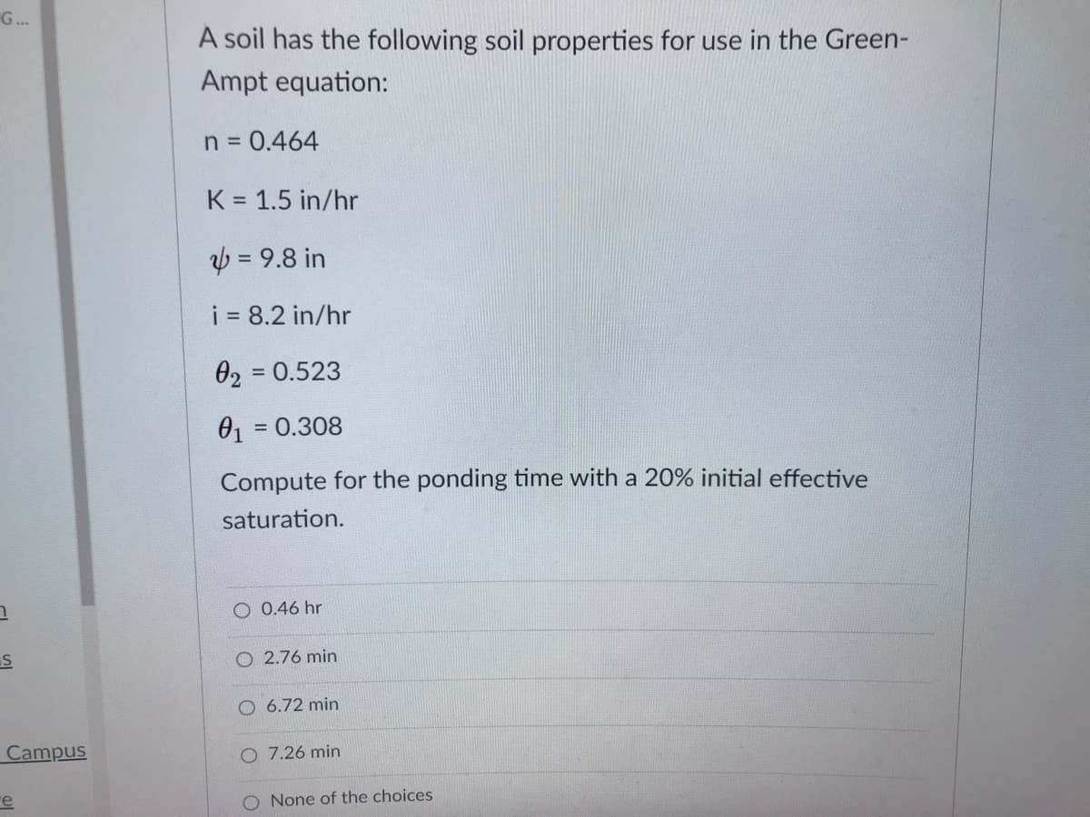 G...
A soil has the following soil properties for use in the Green-
Ampt equation:
n = 0.464
K = 1.5 in/hr
in 98-ש
i 8.2 in/hr
02 = 0.523
01
= 0.308
Compute for the ponding time with a 20% initial effective
saturation.
O 0.46 hr
O 2.76 min
O 6.72 min
Campus
O 7.26 min
re
O None of the choices
