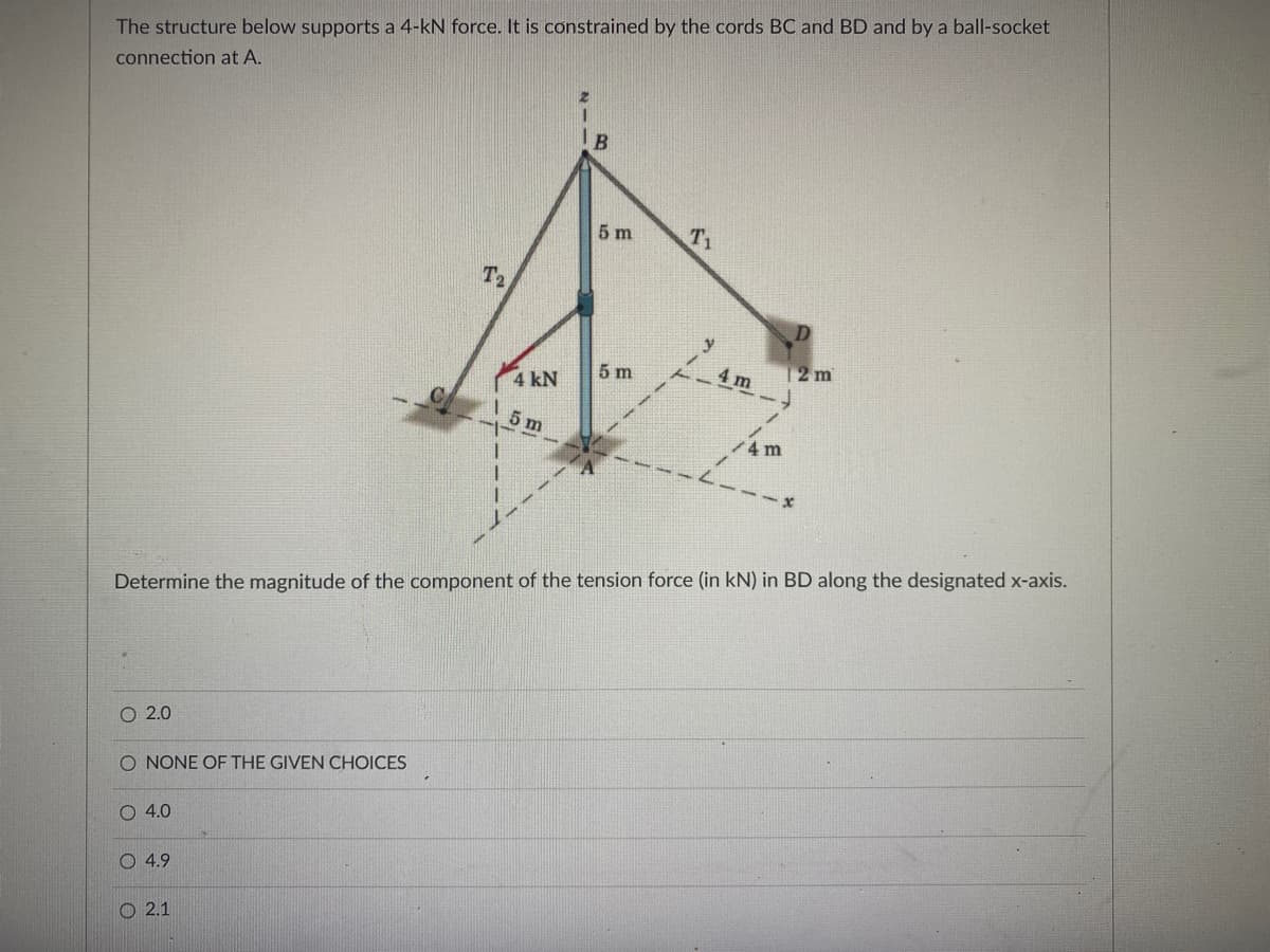 The structure below supports a 4-kN force. It is constrained by the cords BC and BD and by a ball-socket
connection at A.
IB
5 m
T1
T2
5 m
4 m
12m
4 kN
5 m
/4m
Determine the magnitude of the component of the tension force (in kN) in BD along the designated x-axis.
O 2.0
O NONE OF THE GIVEN CHOICES
O 4.0
O 4.9
2.1
