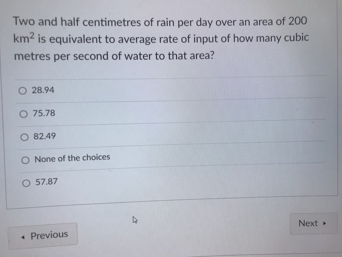 Two and half centimetres of rain per day over an area of 200
km2 is equivalent to average rate of input of how many cubic
metres per second of water to that area?
28.94
O 75.78
O 82.49
O None of the choices
O 57.87
Next
« Previous
