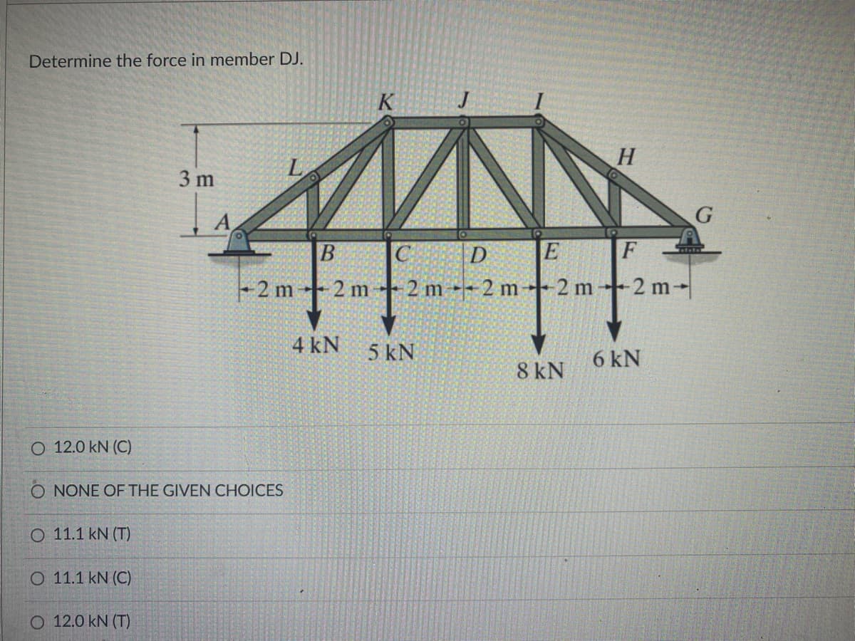 Determine the force in member DJ.
K
H.
3 m
G
B
D
F
+2 m
2 m
2 m-2 m-
2 m
2 m-
4 kN
5 kN
6 kN
8 kN
O 12.0 kN (C)
O NONE OF THE GIVEN CHOICES
O 11.1 kN (T)
O 11.1 kN (C)
O 12.0 kN (T)
