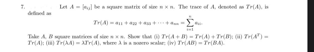 7.
defined as
Let A = [a] be a square matrix of size nx n. The trace of A, denoted as Tr(A), is
Tr(A) = a11 + a22 + a33 +... + ann =
n
Σa aii.
i=1
Take A, B square matrices of size n × n. Show that (i) Tr(A + B) = Tr(A) + Tr(B); (ii) Tr(AT) =
Tr(A); (iii) Tr(\A) = \Tr(A), where X is a nozero scalar; (iv) Tr(AB) = Tr(BA).