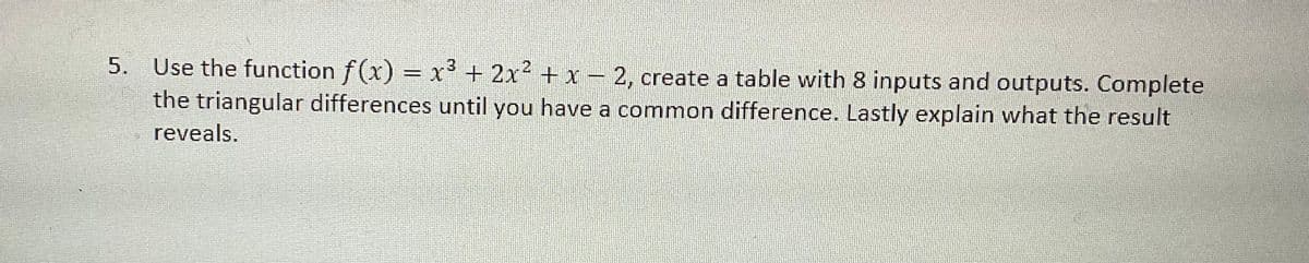 5.
Use the function f(x) = x³ + 2x² + x - 2, create a table with 8 inputs and outputs. Complete
the triangular differences until you have a common difference. Lastly explain what the result
reveals.