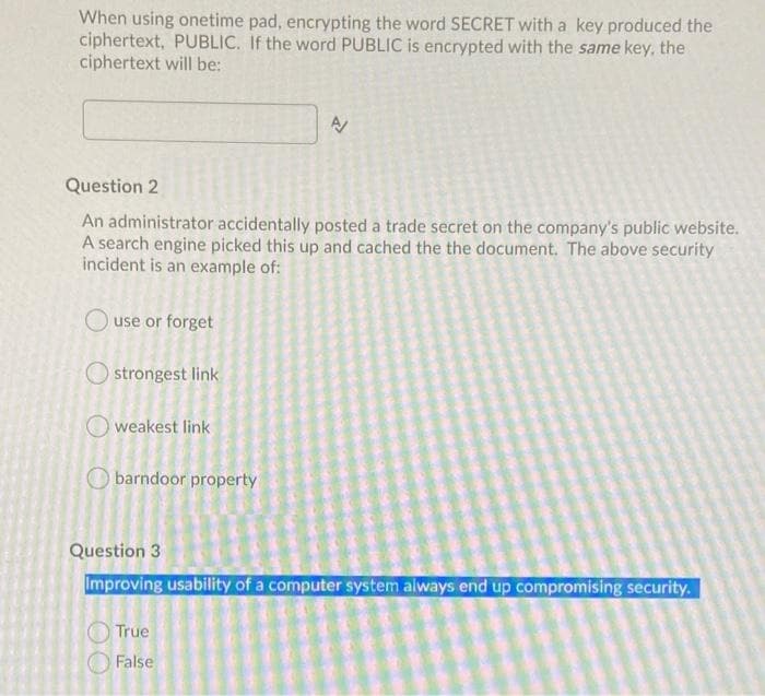 When using onetime pad, encrypting the word SECRET with a key produced the
ciphertext, PUBLIC. If the word PUBLIC is encrypted with the same key, the
ciphertext will be:
Question 2
An administrator accidentally posted a trade secret on the company's public website.
A search engine picked this up and cached the the document. The above security
incident is an example of:
use or forget
strongest link
weakest link
O barndoor property
Question 3
Improving usability of a computer system always end up compromising security.
True
False
