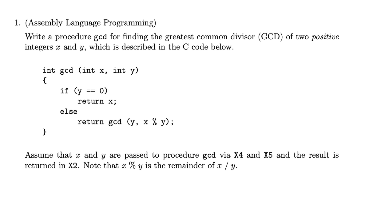 1. (Assembly Language Programming)
Write a procedure gcd for finding the greatest common divisor (GCD) of two positive
integers x and y, which is described in the C code below.
int gcd (int x, int y)
{
if (y
0)
==
return x;
else
return gcd (y, x % y);
}
Assume that x and y are passed to procedure gcd via X4 and X5 and the result is
returned in X2. Note that x % y is the remainder of x / y.
