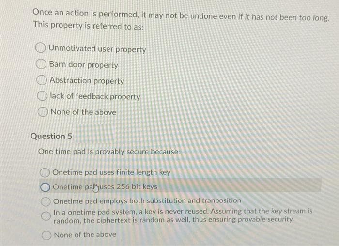 Once an action is performed, it may not be undone even if it has not been too long.
This property is referred to as:
Unmotivated user property
Barn door property
Abstraction property
O lack of feedback property
O None of the above
Question 5
One time pad is provably secure because:
Onetime pad uses finite length key
O Onetime palihuses 256 bit keys
Onetime pad employs both substitution and tranposition
In a onetime pad system, a key is never reused. Assuming that the key stream is
random, the ciphertext is random as well, thus ensuring provable security
None of the above
