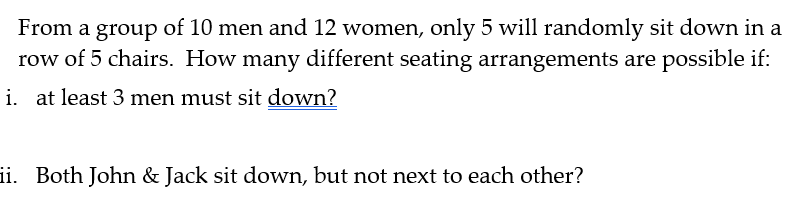 From a group of 10 men and 12 women, only 5 will randomly sit down in a
row of 5 chairs. How many different seating arrangements are possible if:
i. at least 3 men must sit down?
ii. Both John & Jack sit down, but not next to each other?