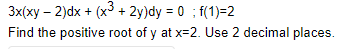 3x(xy - 2)dx + (x³ + 2y)dy = 0; f(1)=2
Find the positive root of y at x=2. Use 2 decimal places.