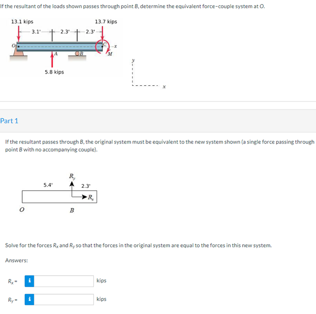 If the resultant of the loads shown passes through point B, determine the equivalent force-couple system at O.
13.1 kips
13.7 kips
-2.3'-
2.3₁
5.8 kips
x
Part 1
If the resultant passes through B, the original system must be equivalent to the new system shown (a single force passing through
point B with no accompanying couple).
R₂
5.4'
2.3¹
R₂
B
Solve for the forces Rx and Ry so that the forces in the original system are equal to the forces in this new system.
Answers:
kips
kips
-3.1-
i