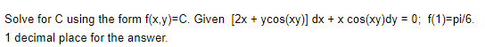 Solve for C using the form f(x,y)=C. Given [2x + ycos(xy)] dx + x cos(xy)dy = 0; f(1)=pi/6.
1 decimal place for the answer.