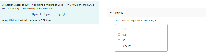 A reaction vessel at 438.7 Kcontains a mixture of Cl(g) (P = 3.072 bar) and SO2(g)
(P= 1.226 bar). The following reaction occurs:
Part A
Cl,(g) + SO,(g)
so,Cl,(9)
At equilibrium the total pressure is 3.093 bar.
Determine the equilibrium constant, K.
O 1.0
O 4.1
O 30
O 3.3x10-2
