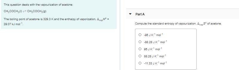 This question deals with the vapourization of acetone:
CH;COCH,() - CH,COCH,(g)
Part A
The boiling point of acetone is 329.3 Kand the enthalpy of vaporization, Ava,H =
29.07 kJ mol1.
Compute the standard entropy of vapourization, Avan S° of acetone.
O -95 JK mol1
O -88.28 JK' mol
O 95 JK' mol1
O 88.28 J K' mol
O -11.33 JK mol
