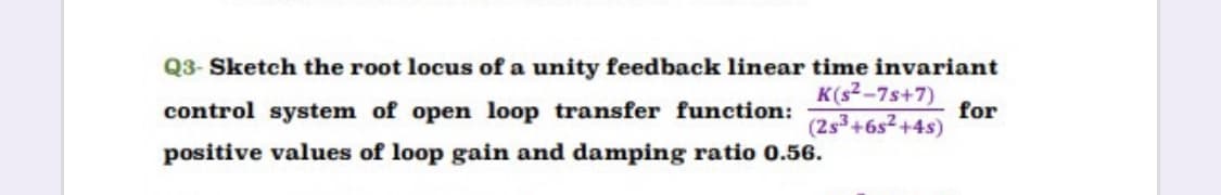 Q3- Sketch the root locus of a unity feedback linear time invariant
K(s2-7s+7)
for
(2s3+6s2 +4s)
control system of open loop transfer function:
positive values of loop gain and damping ratio 0.56.
