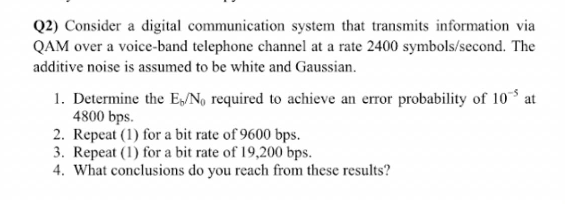 Q2) Consider a digital communication system that transmits information via
QAM over a voice-band telephone channel at a rate 2400 symbols/second. The
additive noise is assumed to be white and Gaussian.
1. Determine the E/N, required to achieve an error probability of 10 at
4800 bps.
2. Repeat (1) for a bit rate of 9600 bps.
3. Repeat (1) for a bit rate of 19,200 bps.
4. What conclusions do you reach from these results?
