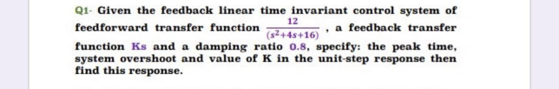 Q1- Given the feedback linear time invariant control system of
12
feedforward transfer function
a feedback transfer
(s2+4s+16)
function Ks and a damping ratio 0.8, specify: the peak time,
system overshoot and value of K in the unit-step response then
find this response.
