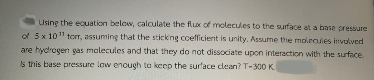 Using the equation below, calculate the flux of molecules to the surface at a base pressure
of 5 x 101 torr, assuming that the sticking coefficient is unity. Assume the molecules involved
are hydrogen gas molecules and that they do not dissociate upon interaction with the surface.
Is this base pressure low enough to keep the surface clean? T=300 K.
