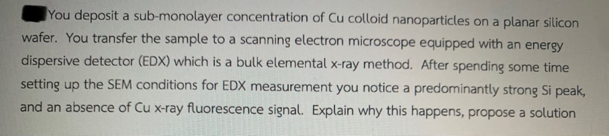 You deposit a sub-monolayer concentration of Cu colloid nanoparticles on a planar silicon
wafer. You transfer the sample to a scanning electron microscope equipped with an energy
dispersive detector (EDX) which is a bulk elemental x-ray method. After spending some time
setting up the SEM conditions for EDX measurement you notice a predominantly strong Si peak,
and an absence of Cu x-ray fluorescence signal. Explain why this happens, propose a solution
