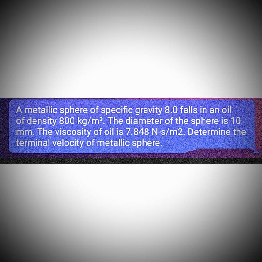 A metallic sphere of specific gravity 8.0 falls in an oil
of density 800 kg/m³. The diameter of the sphere is 10
mm. The viscosity of oil is 7.848 N-s/m2. Determine the
terminal velocity of metallic sphere.