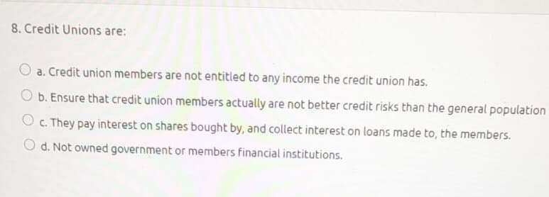 8. Credit Unions are:
a. Credit union members are not entitled to any income the credit union has.
O b. Ensure that credit union members actually are not better credit risks than the general population
O c. They pay interest on shares bought by, and collect interest on loans made to, the members.
O d. Not owned government or members financial institutions.
