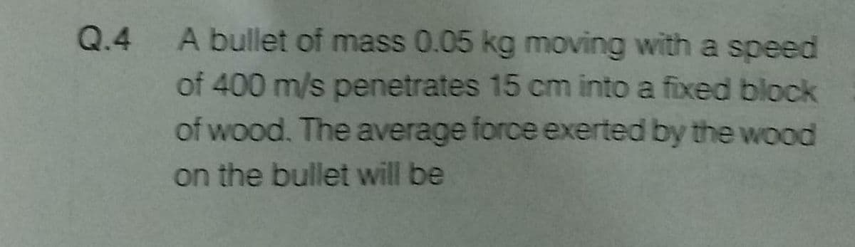 Q.4
A bullet of mass 0.05 kg moving with a speed
of 400 m/s penetrates 15 cm into a fixed block
of wood. The average force exerted by the wood
on the bullet will be
