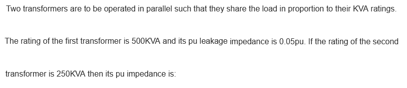 Two transformers are to be operated in parallel such that they share the load in proportion to their KVA ratings.
The rating of the first transformer is 500KVA and its pu leakage impedance is 0.05pu. If the rating of the second
transformer is 250KVA then its pu impedance is:
