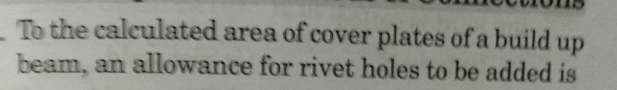 To the calculated area of cover plates of a build up
beam, an allowance for rivet holes to be added is
