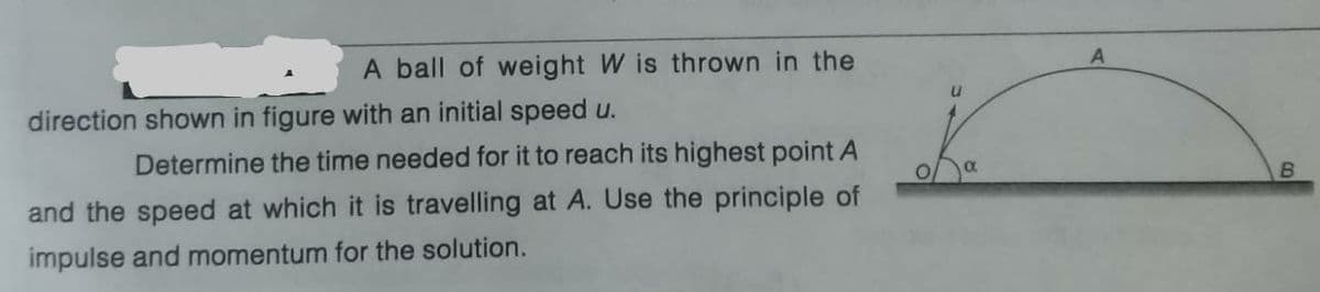 A ball of weight W is thrown in the
direction shown in figure with an initial speed u.
Determine the time needed for it to reach its highest point A
and the speed at which it is travelling at A. Use the principle of
impulse and momentum for the solution.
