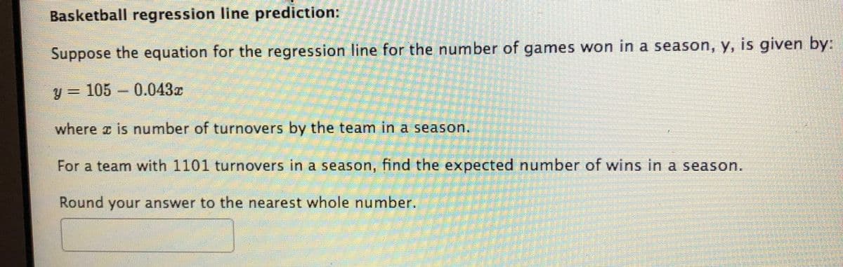 Basketball regression line prediction:
Suppose the equation for the regression line for the number of games won in a season, y, is given by:
y = 105
0.043r
where z is number of turnovers by the team in a season.
For a team with 1101 turnovers in a season, find the expected number of wins in a season.
Round your answer to the nearest whole number.
