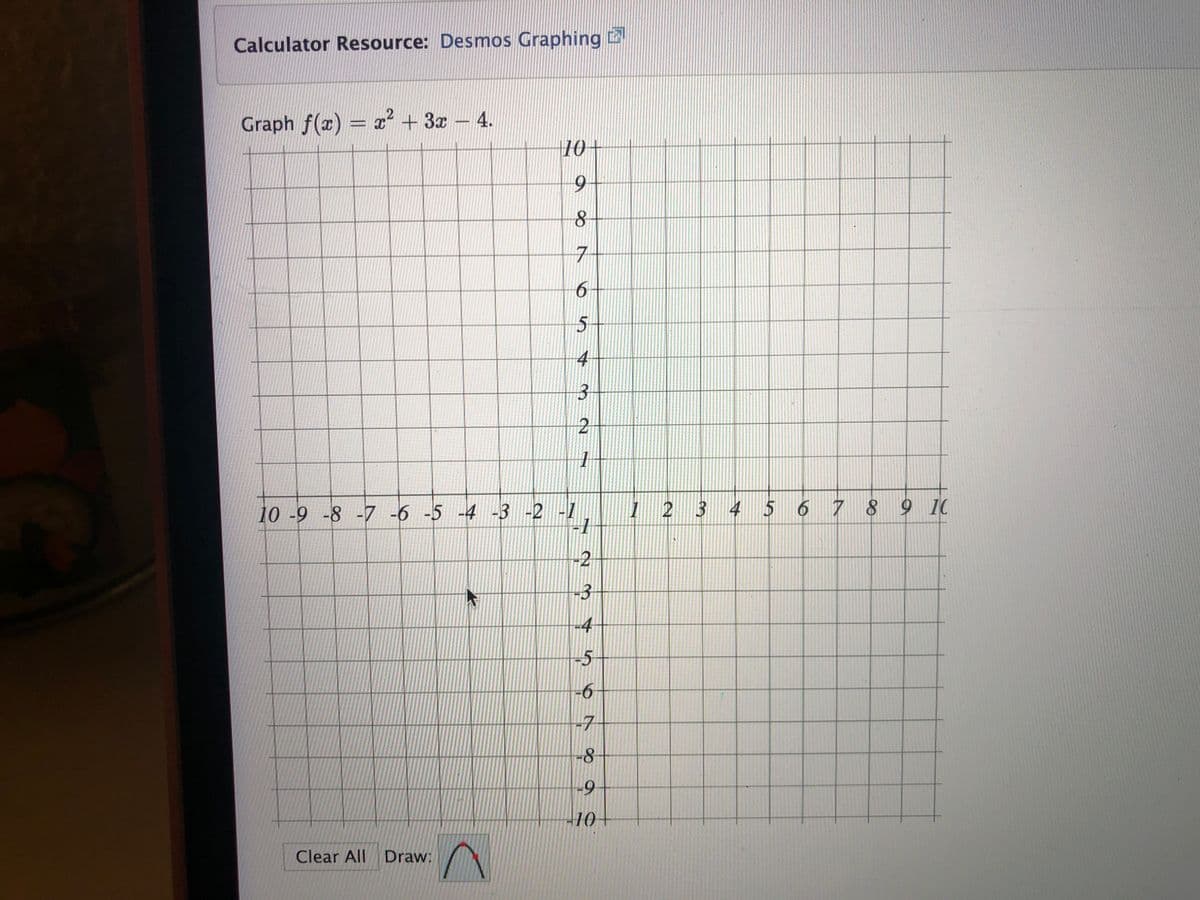 Calculator Resource: Desmos Graphing
Graph f(x) = ? + 3x- 4.
10+
6.
7
6-
5+
4
10 -9 -8 -7 -6 -5 -4 -3 -2 -1
| 2 3 4 5 6 7 8 9 10
-2
-3
-4
-5+
-6
-7
-9
-10-
Clear All Draw:
