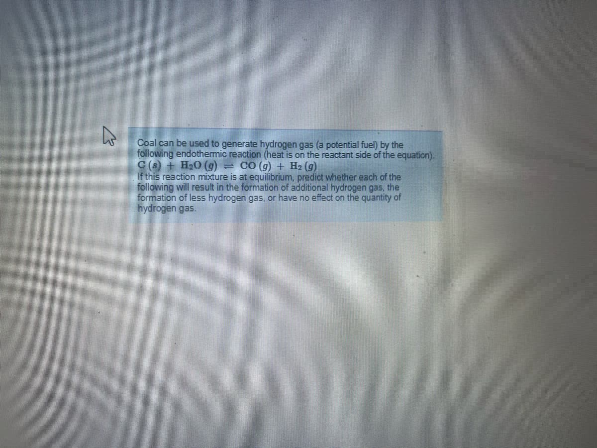 Coal can be used to generate hydrogen gas (a potential fuel) by the
following endothermic reaction (heat is on the reactant side of the equation).
(6) O'H + (s)o
If this reaction mixture is at equilibrium, predict whether each of the
following will result in the formation of additional hydrogen gas, the
formation of less hydrogen gas or have no effect on the quantity of
hydrogen gas.
eCO (g) + H2 (g)

