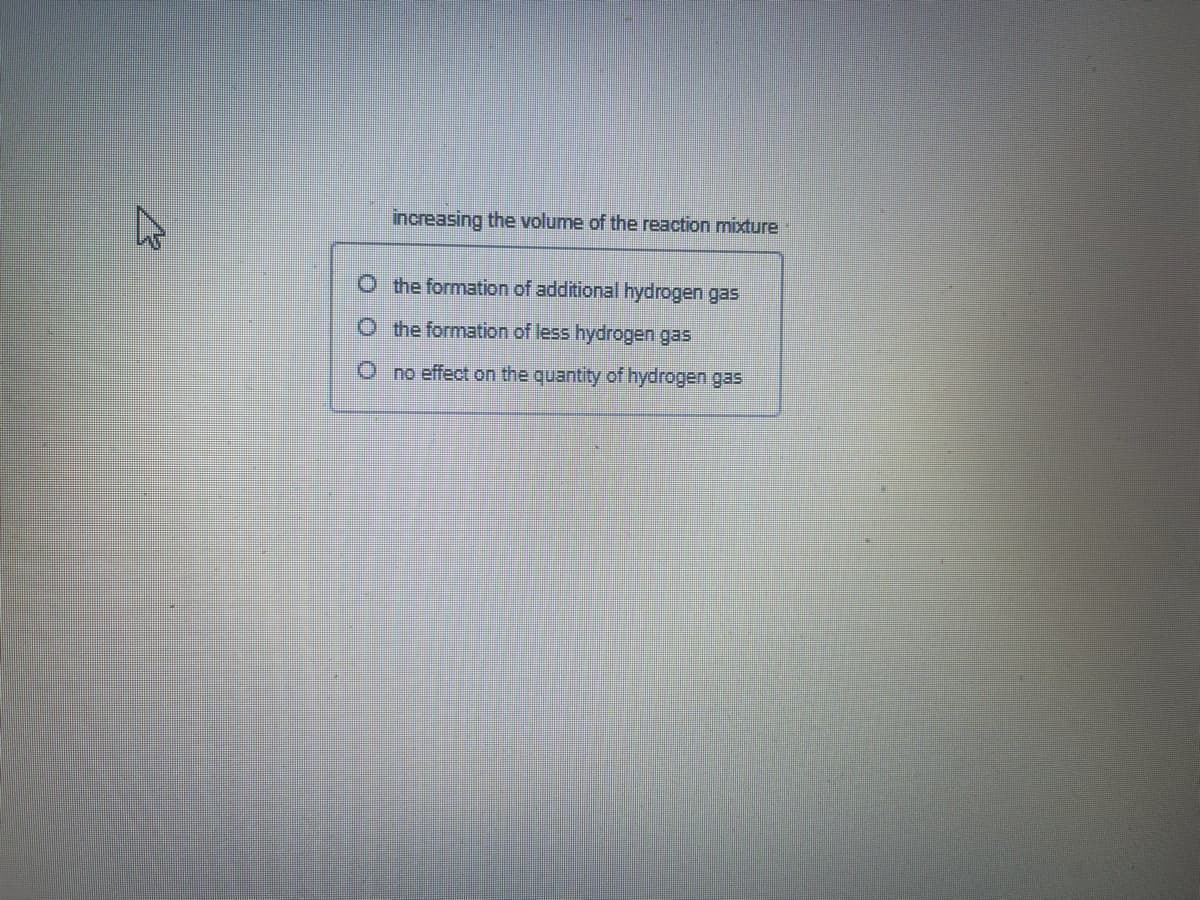 increasing the volume of the reaction mixture
O the formation of additional hydrogen gas
Othe formation of less hydrogen gas
O no effect on the quantity of hydrogen gas
