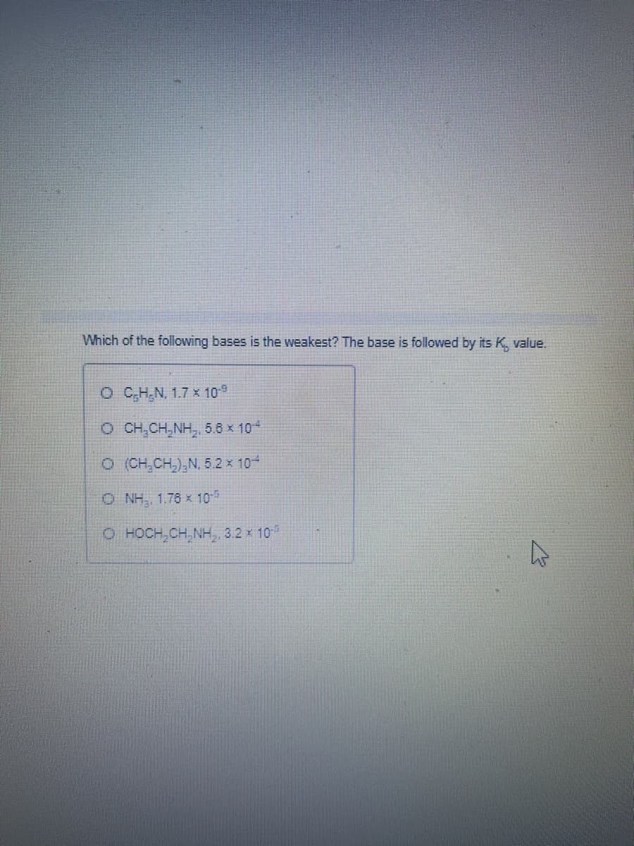 Which of the following bases is the weakest? The base is followed by its K, value.
O C,H,N, 1.7 x 10*
O CH,CH,NH, 5.6 x 10
O CH,CH,),N. 5.2 x 10
O NH, 1.76 x 10
O HOCH, CH NH, 32 x 10
