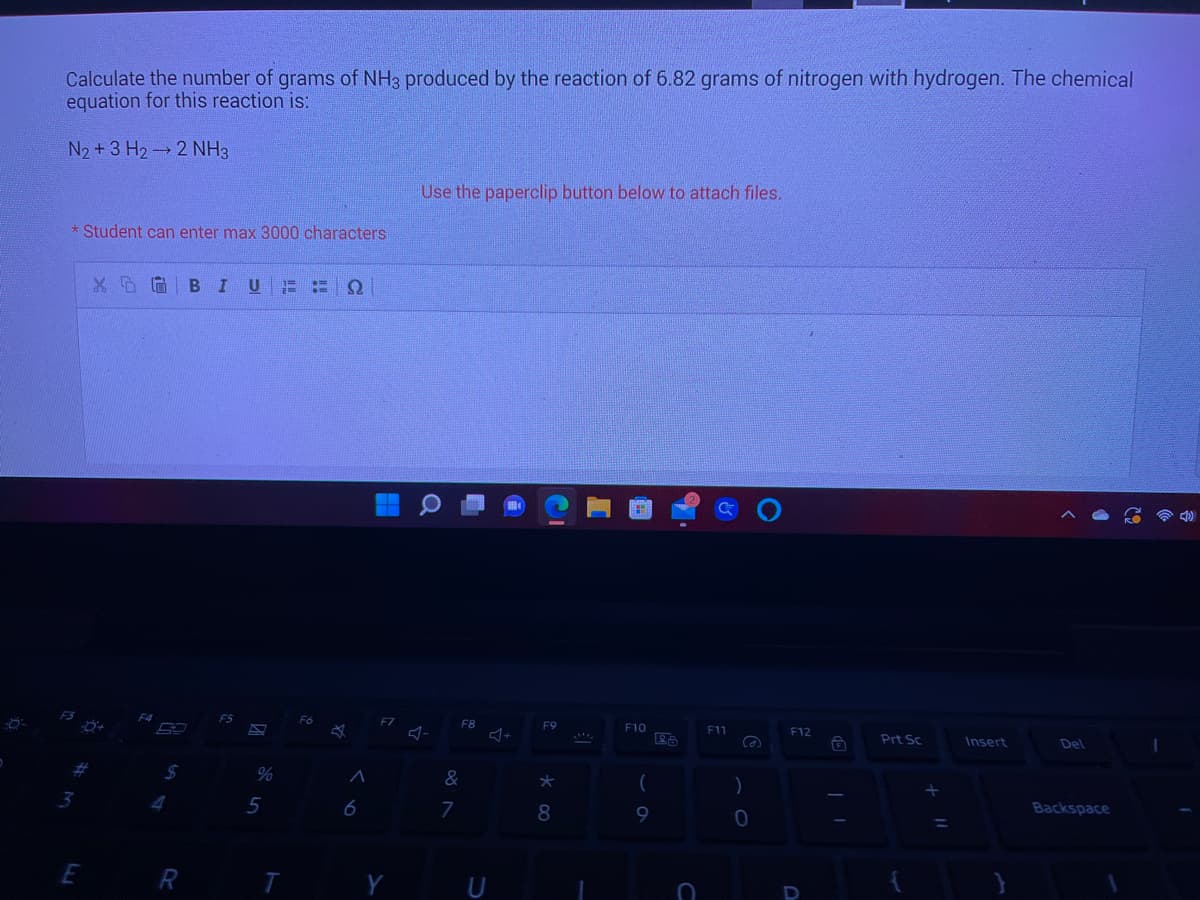 Calculate the number of grams of NH3 produced by the reaction of 6.82 grams of nitrogen with hydrogen. The chemical
equation for this reaction is:
N₂ + 3 H₂ 2 NH3
* Student can enter max 3000 characters
#
3
بنا
E
XDG BIUE P Q
R
S
%
5
Fó
✩
A
6
F7
Use the paperclip button below to attach files.
F8
&
7
U
F9
*
8
F10
(
9
C
ان
F11
Ca
)
0
F12
Prt Sc
=
Insert
Del
Backspace
1