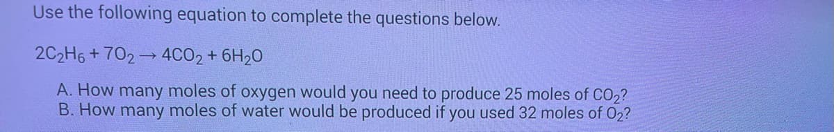 Use the following equation to complete the questions below.
2C2H6+702→ 4CO2 + 6H₂0
A. How many moles of oxygen would you need to produce 25 moles of CO2?
B. How many moles of water would be produced if you used 32 moles of 02?