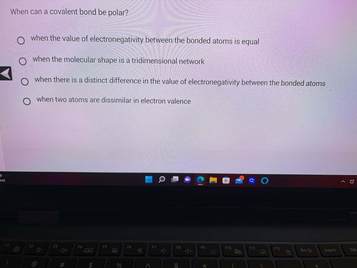 F
od
When can a covalent bond be polar?
O
when the value of electronegativity between the bonded atoms is equal
when the molecular shape is a tridimensional network
F2
when there is a distinct difference in the value of electronegativity between the bonded atoms
when two atoms are dissimilar in electron valence
(@
F3
#
F4
$
F5
%
F6
A
F7
F8
&
F9
*
F10
28
F11
@
F12
Ô
Prt Sc
Insert
^ M
Del