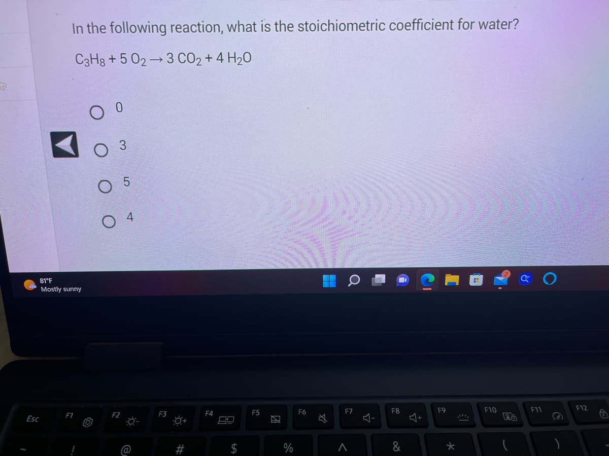 Esc
In the following reaction, what is the stoichiometric coefficient for water?
C3H8+5 02 3 CO₂ + 4H₂O
81°F
Mostly sunny
F1
оо
5
04
F2
F3
ő
#
F4
$
F5
团
%
F6
41
Q
F7
<
다
F8
&
J+
수
F9
★
F10
28
F11
(2)
F12