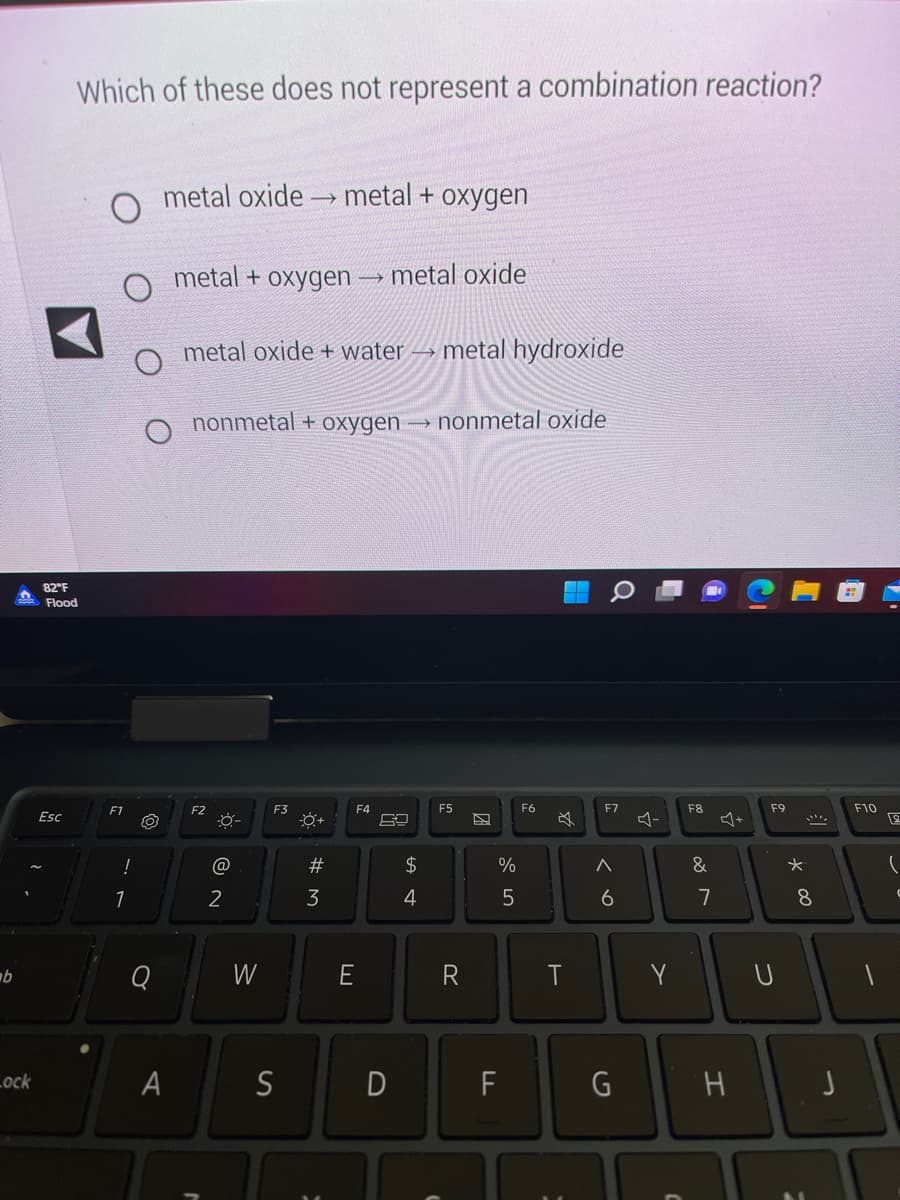 b
Lock
Which of these does not represent a combination reaction?
82°F
Flood
Esc
F1
!
1
O
Q
metal oxide metal + oxygen
A
metal + oxygen
metal oxide + water metal hydroxide
F2
nonmetal + oxygen → nonmetal oxide
0:
@
2
W
F3
S
#M
→
3
F4
E
metal oxide
D
$
4
F5
R
%
5
F
F6
☆
T
F7
^
6
G
다
Y
F8
&
7
J+
H
F9
U
* 00
8
F10
L
12
J