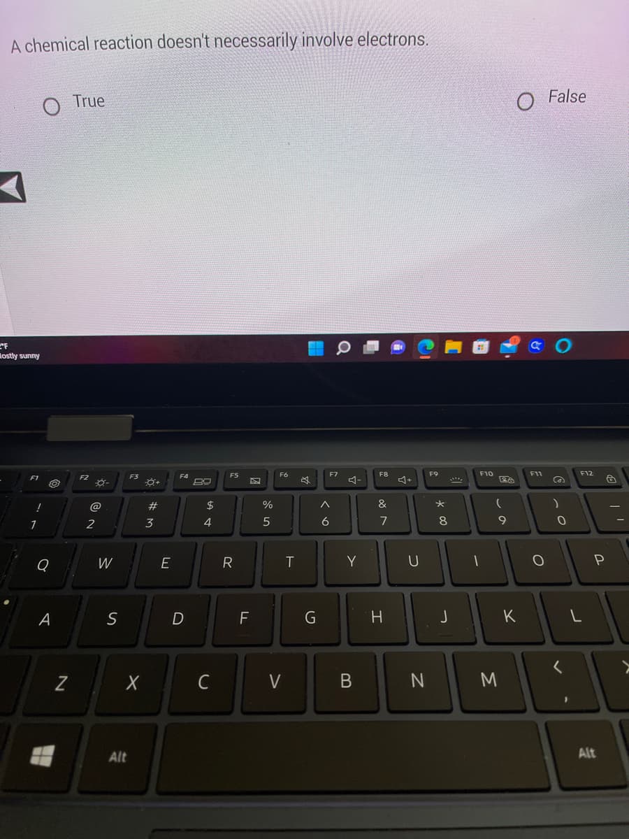 A chemical reaction doesn't necessarily involve electrons.
°F
Mostly sunny
F1 O
!
1
Q
A
N
True
F2
2
W
S
F3
Alt
-8+
X
#M
3
E
F4
D
ta +
$
4
C
F5
R
2
F
%
5
F6
V
T
G
F7
6
Y
B
F8
&
7
H
U
N
F9
*00
8
J
F10
(
9
M
O False
K
GO
F11
O
@
)
0
<
F12
L
P
Alt