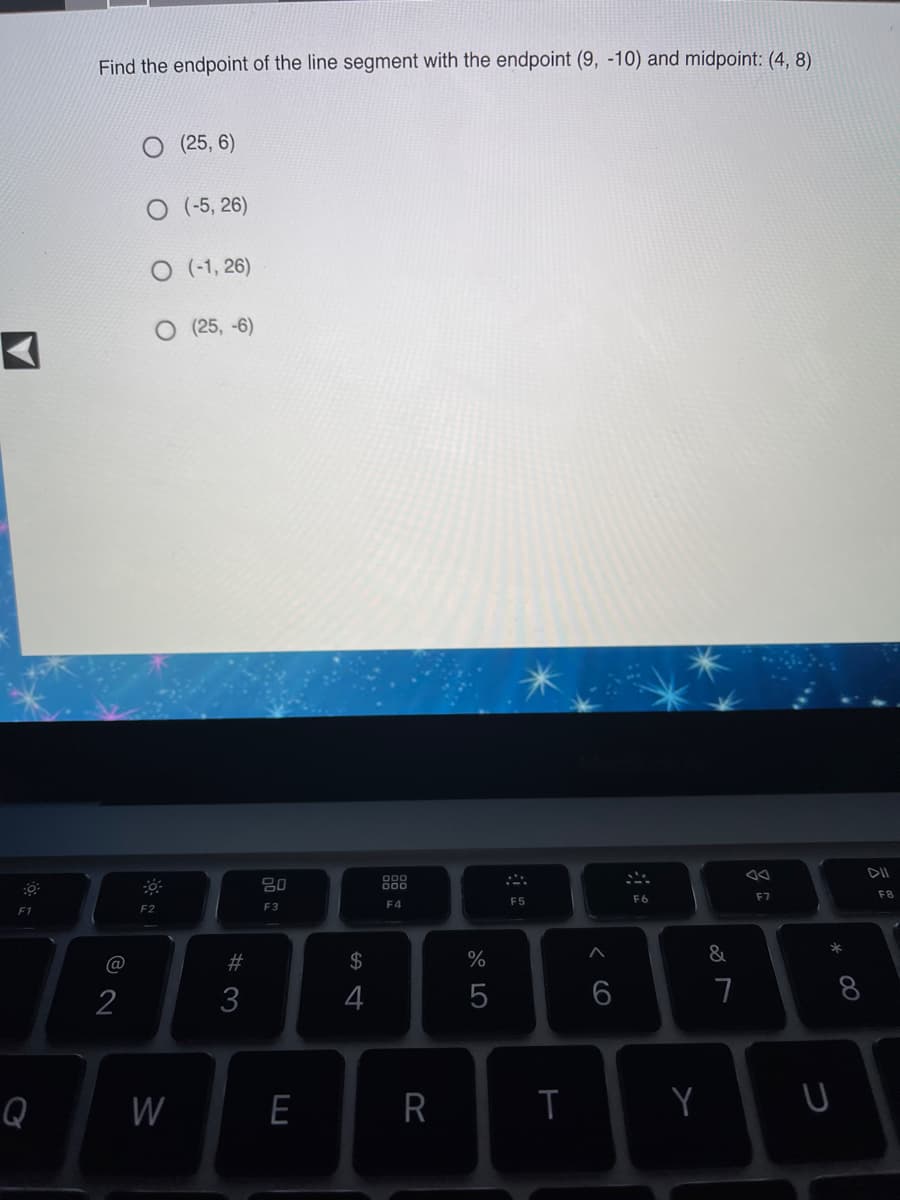 Find the endpoint of the line segment with the endpoint (9, -10) and midpoint: (4, 8)
(25, 6)
(-5, 26)
O (-1, 26)
O (25, -6)
DII
000
F7
F8
F5
F6
F2
F3
F4
F1
*
@
23
2$
%
&
2
3
4
7
8.
Q
W
E
Y
云
R
品。
