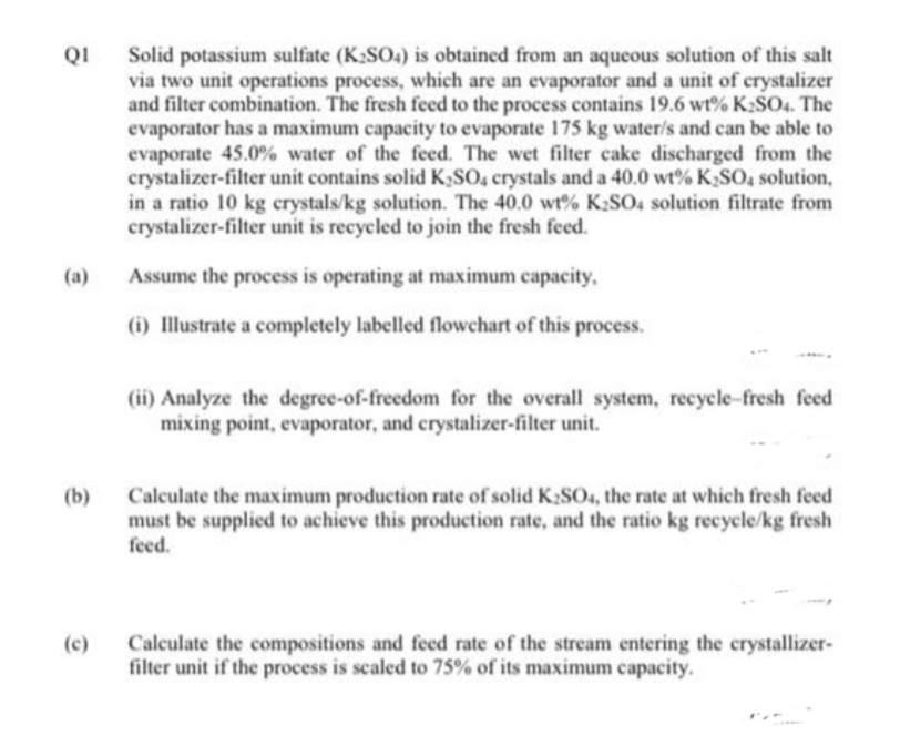 QI
Solid potassium sulfate (K2SO4) is obtained from an aqueous solution of this salt
via two unit operations process, which are an evaporator and a unit of crystalizer
and filter combination. The fresh feed to the process contains 19.6 wt% K2SO4. The
evaporator has a maximum capacity to evaporate 175 kg water/s and can be able to
evaporate 45.0% water of the feed. The wet filter cake discharged from the
crystalizer-filter unit contains solid K,SO4 crystals and a 40.0 wt% K,SO, solution,
in a ratio 10 kg crystals/kg solution. The 40.0 wt% K2SO4 solution filtrate from
crystalizer-filter unit is recycled to join the fresh feed.
(a)
Assume the process is operating at maximum capacity,
(i) Illustrate a completely labelled flowchart of this process.
(ii) Analyze the degree-of-freedom for the overall system, recycle-fresh feed
mixing point, evaporator, and crystalizer-filter unit.
(b)
Calculate the maximum production rate of solid K2SO4, the rate at which fresh feed
must be supplied to achieve this production rate, and the ratio kg recycle/kg fresh
feed.
Calculate the compositions and feed rate of the stream entering the crystallizer-
filter unit if the process is scaled to 75% of its maximum capacity.
(c)
