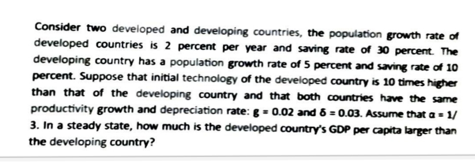 Consider two developed and developing countries, the population growth rate of
developed countries is 2 percent per year and saving rate of 30 percent. The
developing country has a population growth rate of 5 percent and saving rate of 10
percent. Suppose that initial technology of the developed country is 10 times higher
than that of the developing country and that both countries have the same
productivity growth and depreciation rate: g = 0.02 and 6 = 0.03. Assume that a = 1/
3. In a steady state, how much is the developed country's GDP per capita larger than
the developing country?
