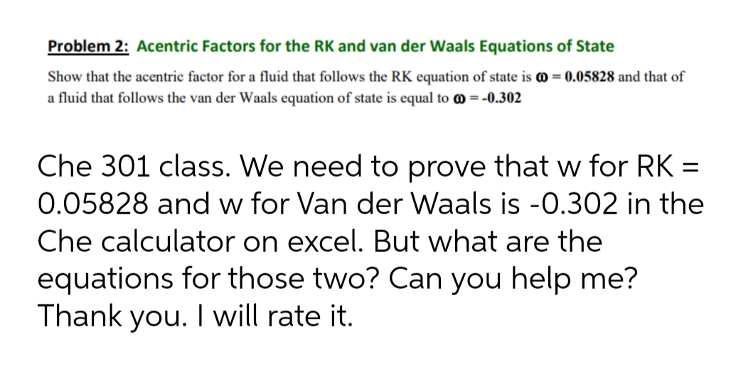 Problem 2: Acentric Factors for the RK and van der Waals Equations of State
Show that the acentric factor for a fluid that follows the RK equation of state is @ = 0.05828 and that of
a fluid that follows the van der Waals equation of state is equal to = -0.302
Che 301 class. We need to prove that w for RK =
0.05828 and w for Van der Waals is -0.302 in the
Che calculator on excel. But what are the
equations for those two? Can you help me?
Thank you. I will rate it.
